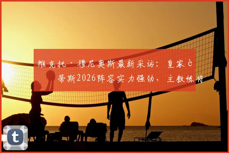 维克托·穆尼奥斯最新采访：皇家贝蒂斯2026阵容实力强劲，主教练将如何弥补与顶级对手的差距？