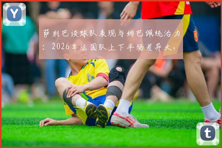 萨利巴谈球队表现与姆巴佩统治力:2026年法国队上下半场差异大,姆巴佩表现堪称疯狂