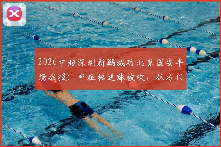 2026中超深圳新鹏城对北京国安半场战报:申桓铭进球被吹,双方门将屡献神扑暂0-0平