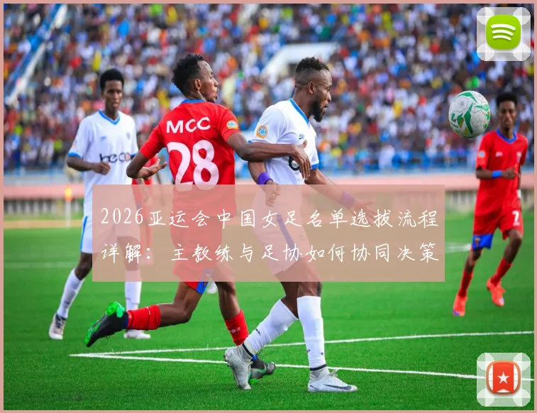 2026亚运会中国女足名单选拔流程详解:主教练与足协如何协同决策,选拔标准与考量因素全解析