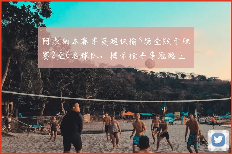 阿森纳本赛季英超仅输5场全败于联赛2至6名球队，揭示枪手争冠路上的真实困境与未来展望