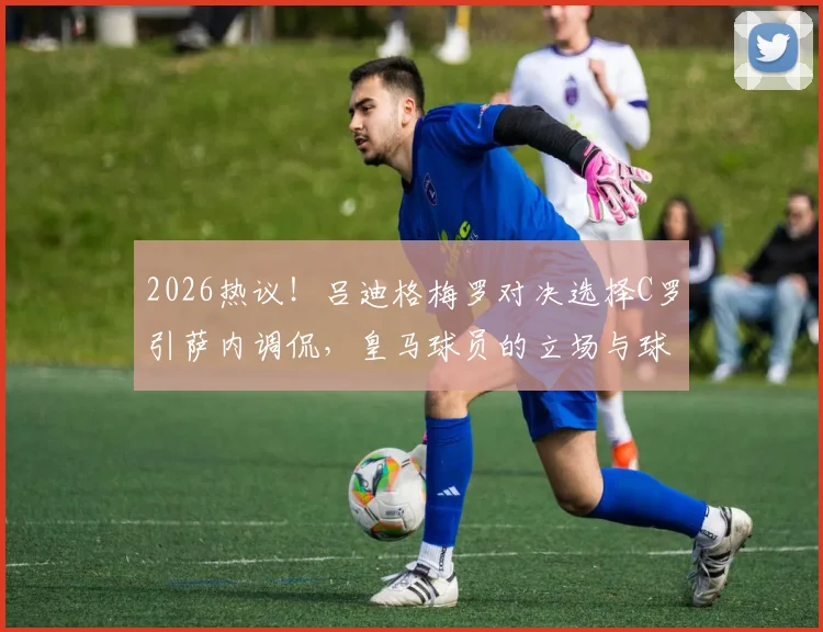 2026热议！吕迪格梅罗对决选择C罗引萨内调侃，皇马球员的立场与球迷争论点深度分析