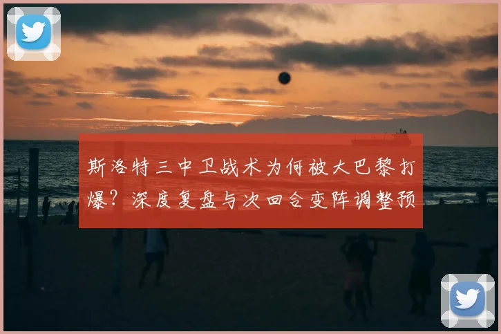 斯洛特三中卫战术为何被大巴黎打爆？深度复盘与次回合变阵调整预测