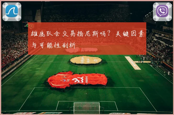 雄鹿队会交易扬尼斯吗？关键因素与可能性剖析