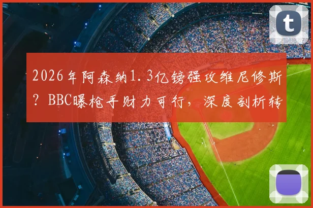2026年阿森纳1.3亿镑强攻维尼修斯?BBC曝枪手财力可行,深度剖析转会可能性