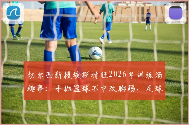 切尔西新援埃斯特旺2026年训练场趣事:手抛篮球不中改脚踢,足球天赋展露无遗