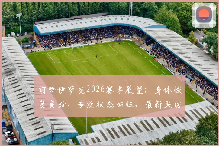 前锋伊萨克2026赛季展望：身体恢复良好，专注状态回归，最新采访及复出消息汇总