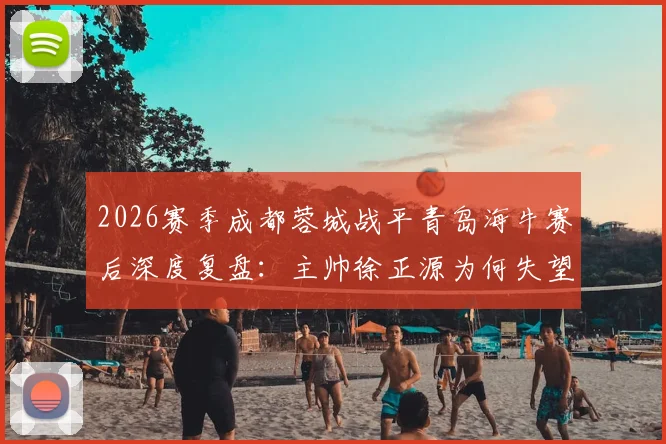 2026赛季成都蓉城战平青岛海牛赛后深度复盘：主帅徐正源为何失望致歉，关键问题出在哪里？