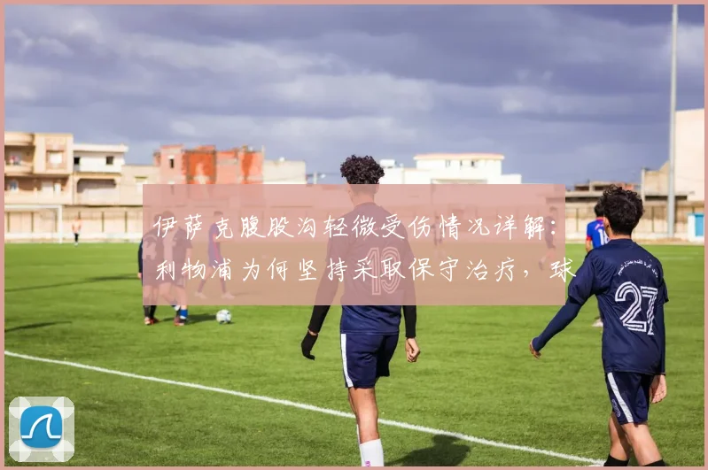 伊萨克腹股沟轻微受伤情况详解：利物浦为何坚持采取保守治疗，球员复出时间线分析