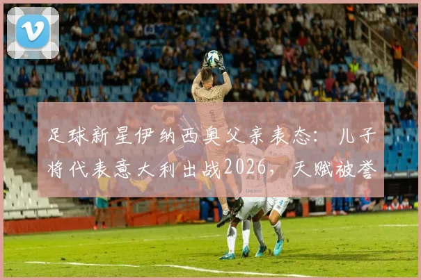 足球新星伊纳西奥父亲表态：儿子将代表意大利出战2026，天赋被誉为卡卡与罗德里戈结合体