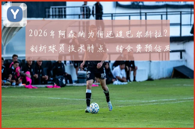 2026年阿森纳为何还追巴尔科拉？剖析球员技术特点、转会费预估及对枪手阵容适配性